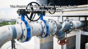 Van Samwoo khi lắp cho đường ống rung lắc cần kiểm tra những điểm nào?