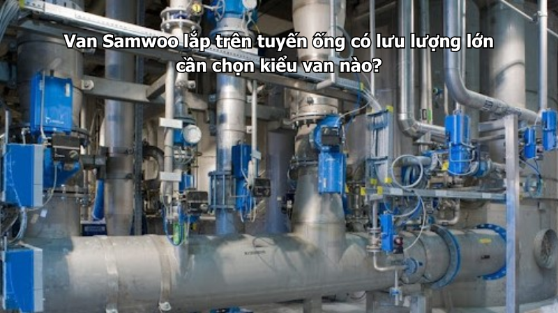 Van Samwoo lắp trên tuyến ống có lưu lượng lớn cần chọn kiểu van nào?