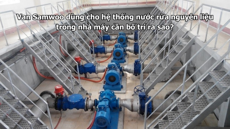 Van Samwoo dùng cho hệ thống nước rửa nguyên liệu trong nhà máy cần bố trí ra sao?